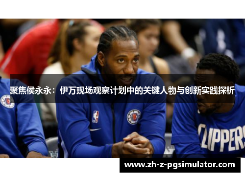 聚焦侯永永:伊万现场观察计划中的关键人物与创新实践探析 聚焦侯永永:伊万现场观察计划中的关键人物与创新实践探析