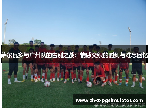 萨尔瓦多与广州队的告别之战：情感交织的时刻与难忘回忆