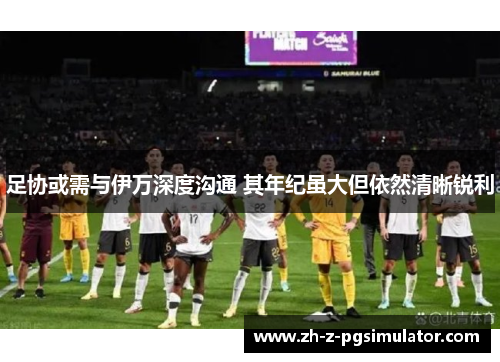 足协或需与伊万深度沟通 其年纪虽大但依然清晰锐利