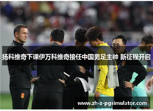 扬科维奇下课伊万科维奇接任中国男足主帅 新征程开启