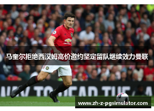 马奎尔拒绝西汉姆高价邀约坚定留队继续效力曼联