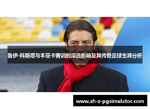 鲁伊-科斯塔与本菲卡青训的深远影响及其传奇足球生涯分析