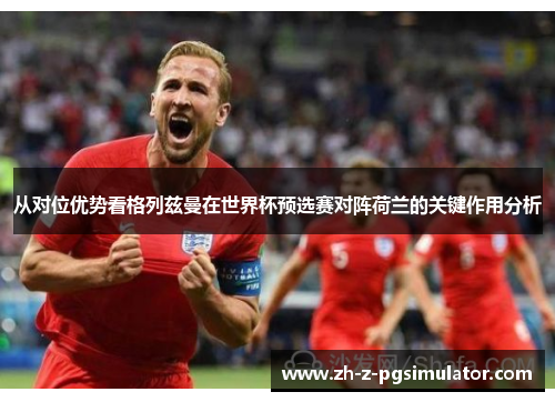 从对位优势看格列兹曼在世界杯预选赛对阵荷兰的关键作用分析