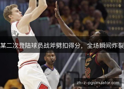 某二次登陆球员战斧劈扣得分，全场瞬间炸裂